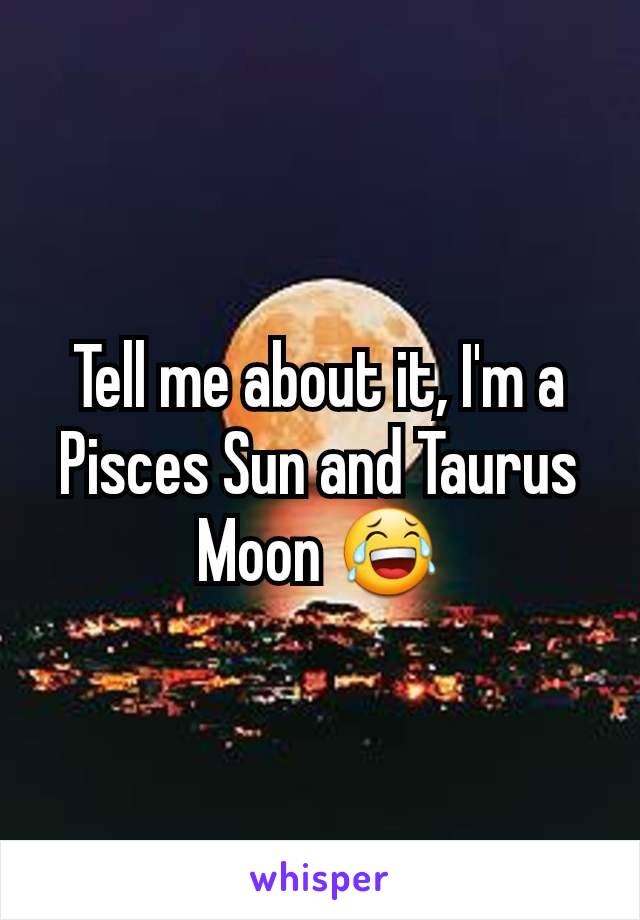 Tell me about it, I'm a Pisces Sun and Taurus Moon 😂