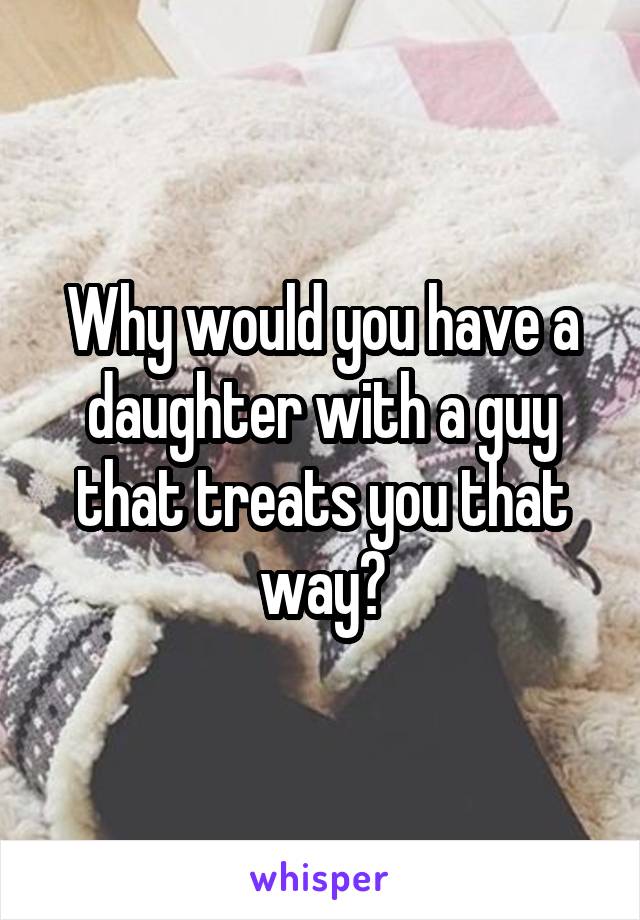 Why would you have a daughter with a guy that treats you that way?