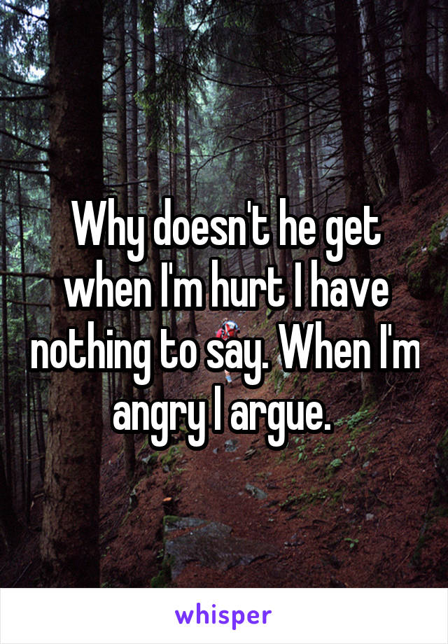 Why doesn't he get when I'm hurt I have nothing to say. When I'm angry I argue. 