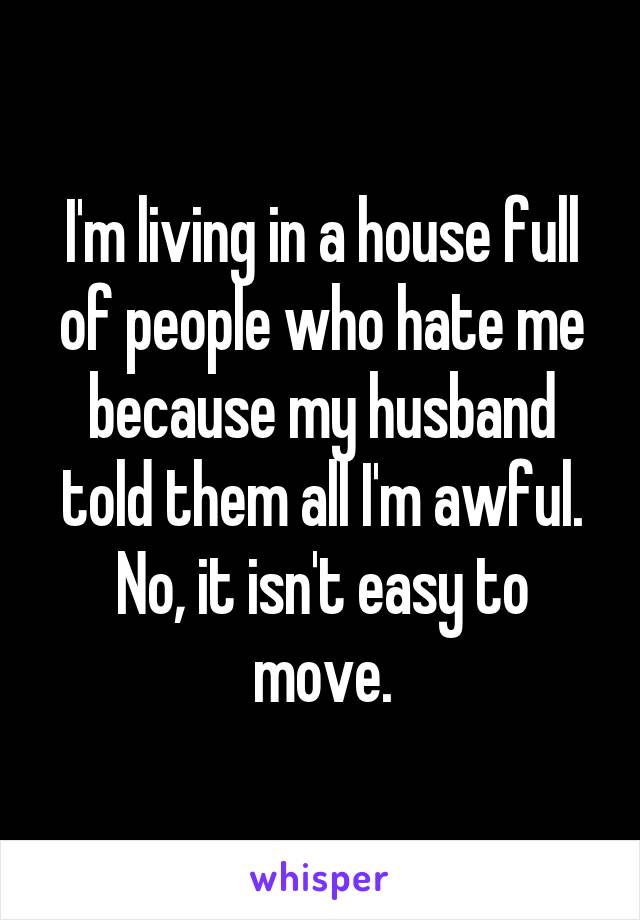 I'm living in a house full of people who hate me because my husband told them all I'm awful. No, it isn't easy to move.