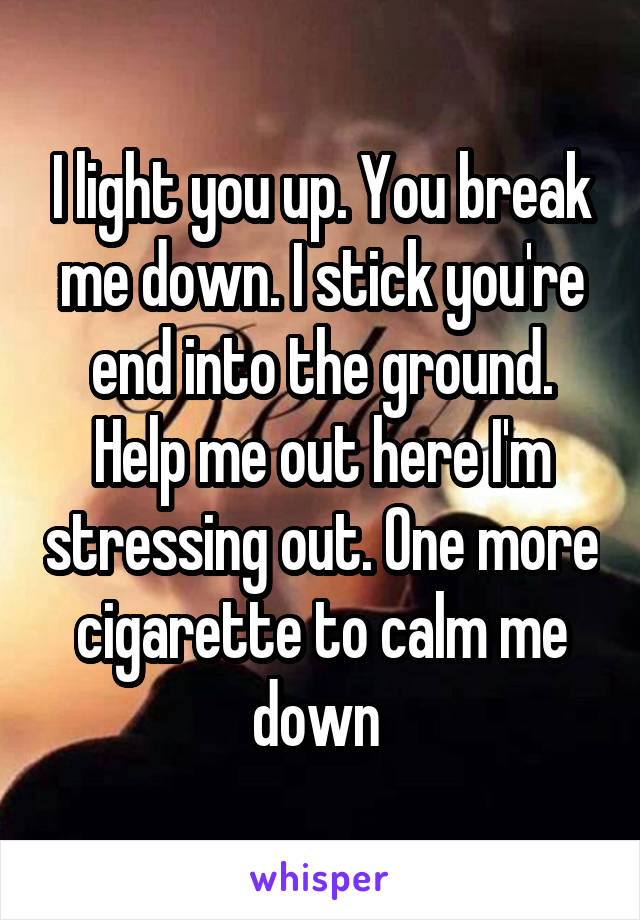 I light you up. You break me down. I stick you're end into the ground. Help me out here I'm stressing out. One more cigarette to calm me down 