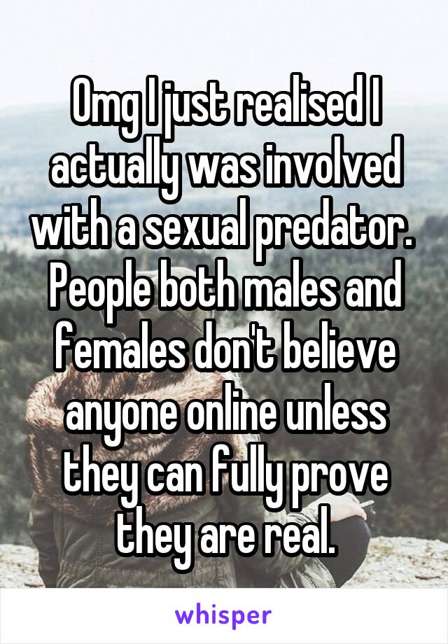 Omg I just realised I actually was involved with a sexual predator. 
People both males and females don't believe anyone online unless they can fully prove they are real.