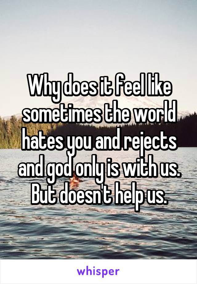 Why does it feel like sometimes the world hates you and rejects and god only is with us. But doesn't help us.