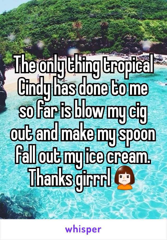 The only thing tropical Cindy has done to me so far is blow my cig out and make my spoon fall out my ice cream. Thanks girrrl🙍