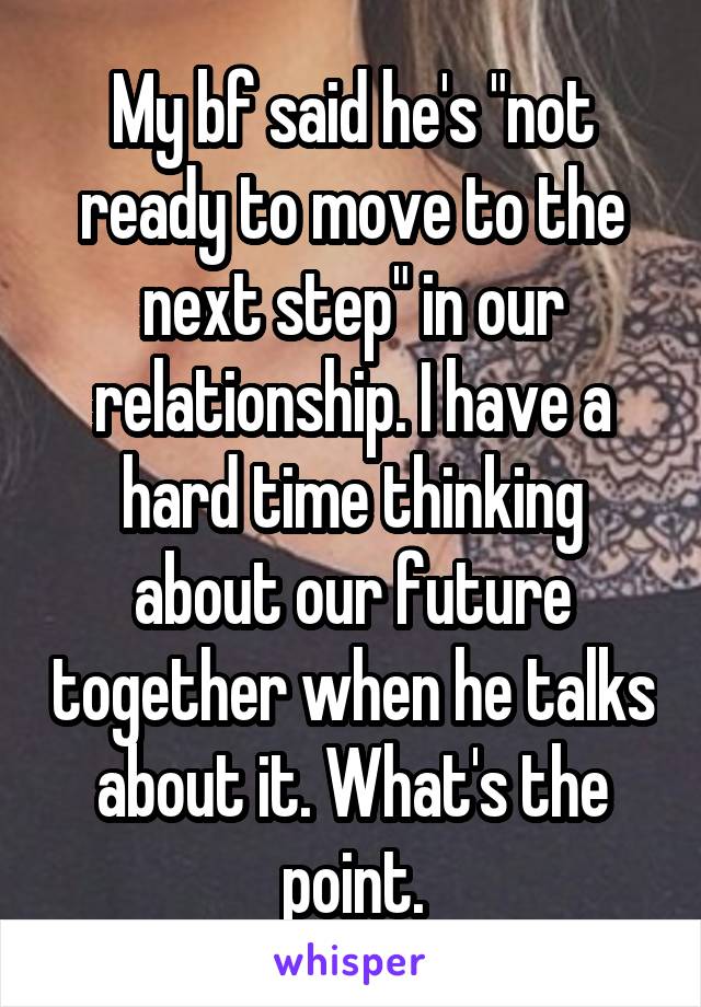 My bf said he's "not ready to move to the next step" in our relationship. I have a hard time thinking about our future together when he talks about it. What's the point.