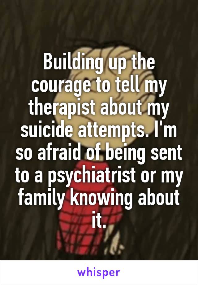 Building up the courage to tell my therapist about my suicide attempts. I'm so afraid of being sent to a psychiatrist or my family knowing about it.