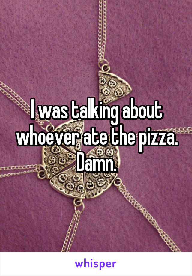 I was talking about whoever ate the pizza. Damn.