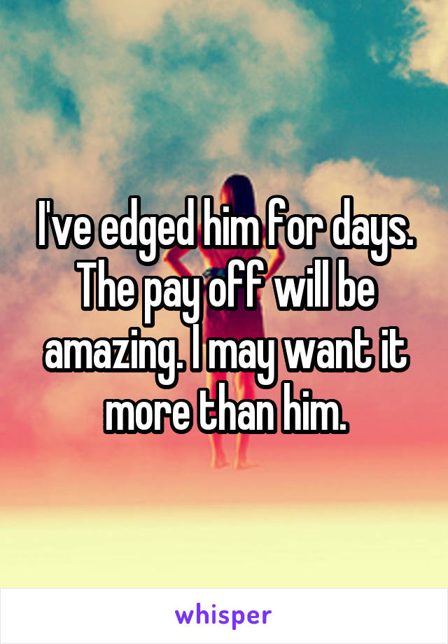 I've edged him for days. The pay off will be amazing. I may want it more than him.