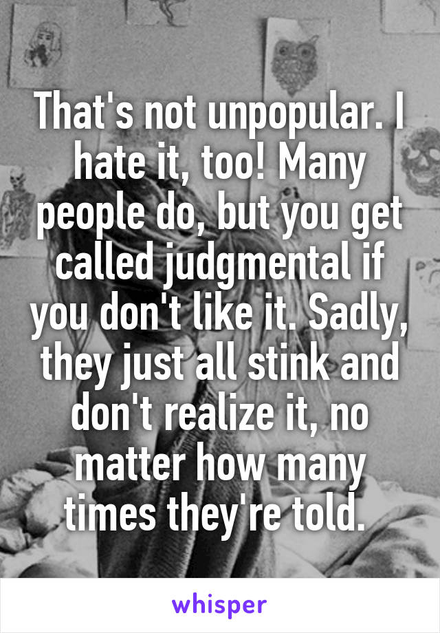 That's not unpopular. I hate it, too! Many people do, but you get called judgmental if you don't like it. Sadly, they just all stink and don't realize it, no matter how many times they're told. 