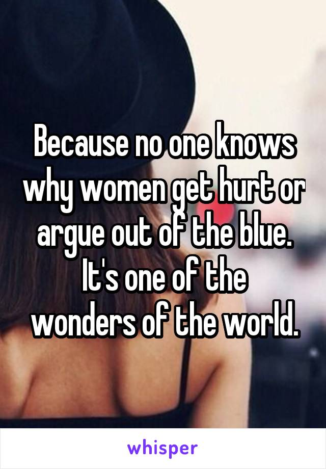 Because no one knows why women get hurt or argue out of the blue.
It's one of the wonders of the world.