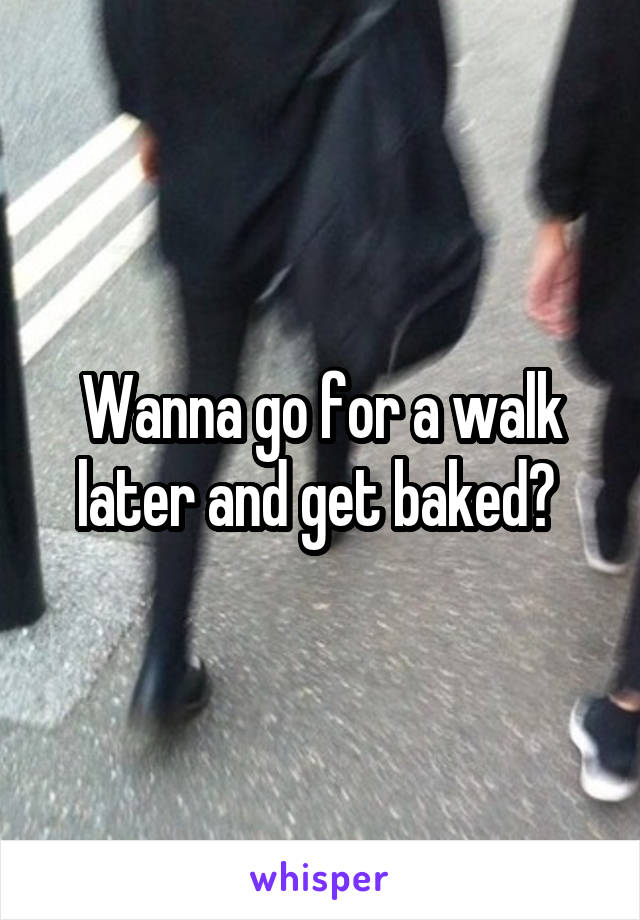 Wanna go for a walk later and get baked? 