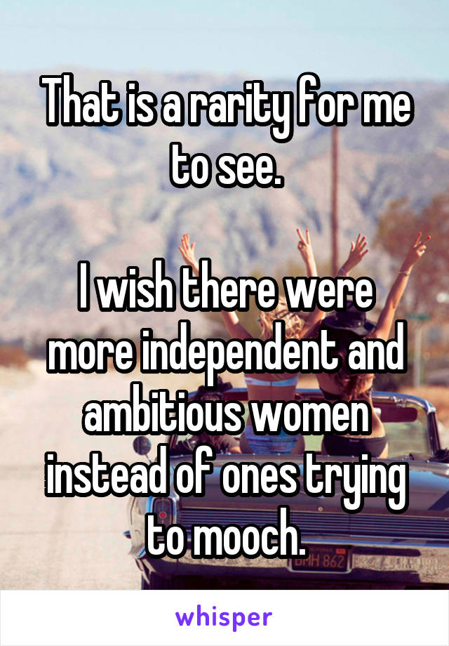 That is a rarity for me to see.

I wish there were more independent and ambitious women instead of ones trying to mooch.