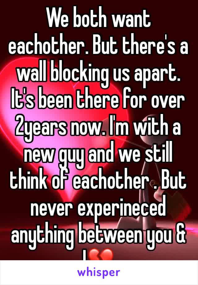 We both want eachother. But there's a wall blocking us apart. It's been there for over 2years now. I'm with a new guy and we still think of eachother . But never experineced anything between you & I💔