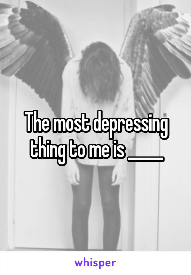 The most depressing thing to me is _____
