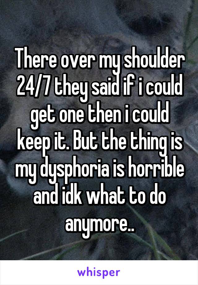 There over my shoulder 24/7 they said if i could get one then i could keep it. But the thing is my dysphoria is horrible and idk what to do anymore..