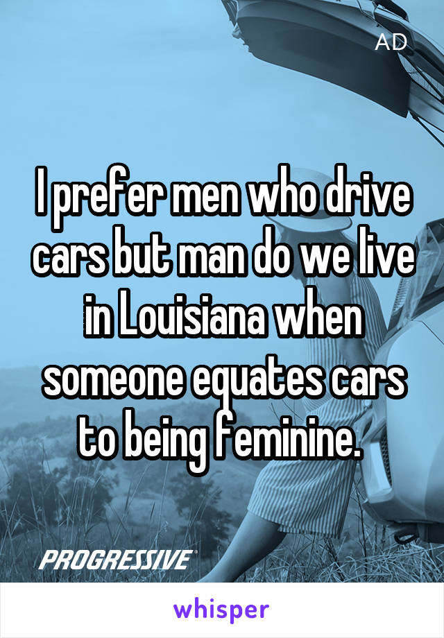 I prefer men who drive cars but man do we live in Louisiana when someone equates cars to being feminine. 