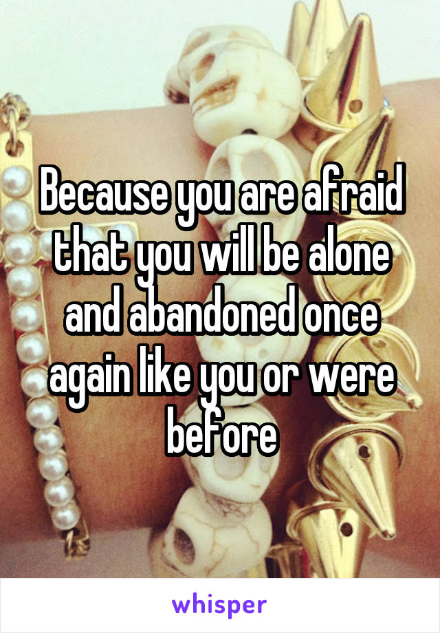 Because you are afraid that you will be alone and abandoned once again like you or were before