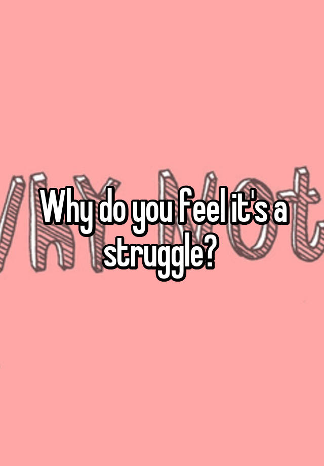 why-do-you-feel-it-s-a-struggle