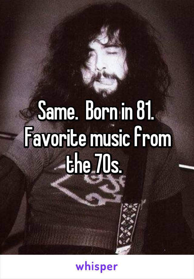 Same.  Born in 81.  Favorite music from the 70s.  