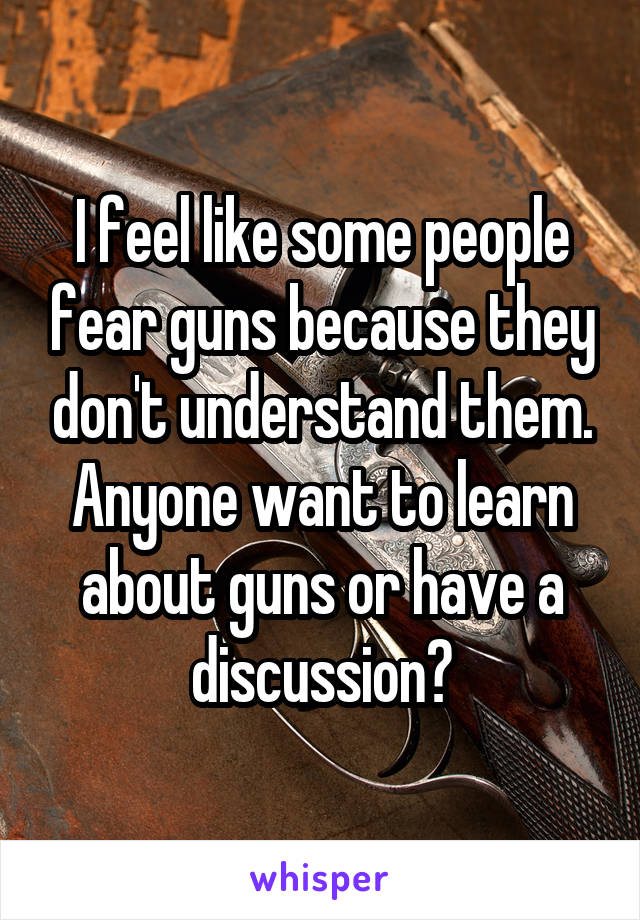 I feel like some people fear guns because they don't understand them. Anyone want to learn about guns or have a discussion?