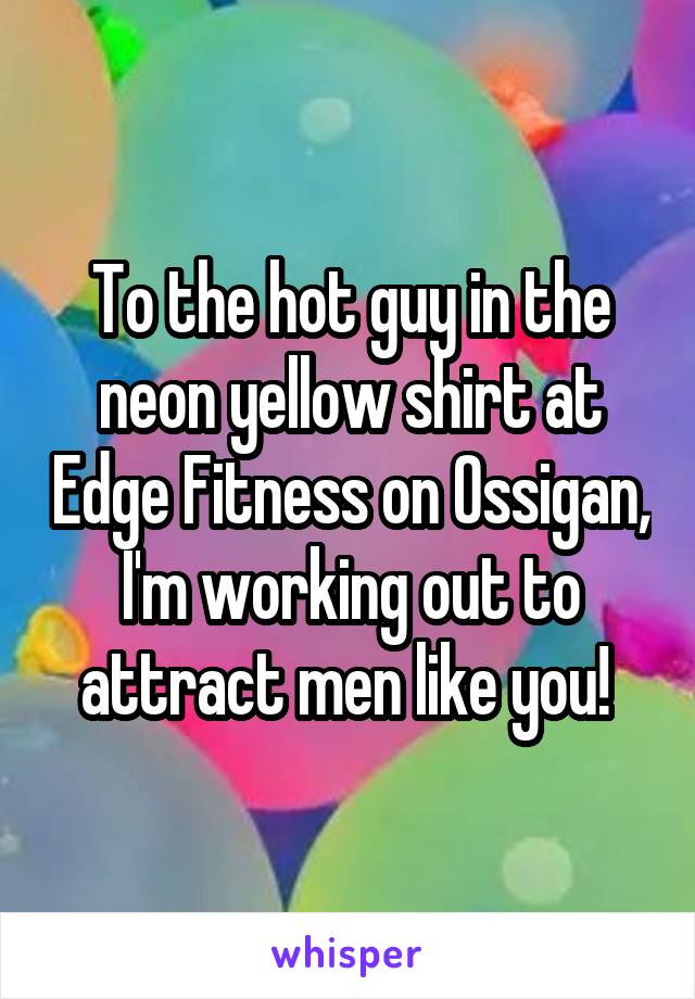To the hot guy in the neon yellow shirt at Edge Fitness on Ossigan, I'm working out to attract men like you! 