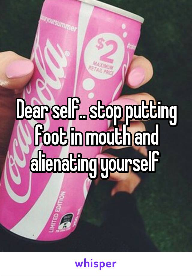 Dear self.. stop putting foot in mouth and alienating yourself 