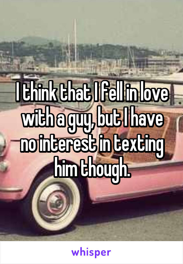 I think that I fell in love with a guy, but I have no interest in texting him though.
