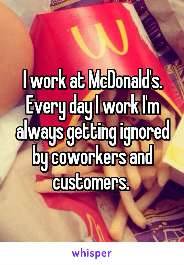 I work at McDonald's.
Every day I work I'm always getting ignored by coworkers and customers. 