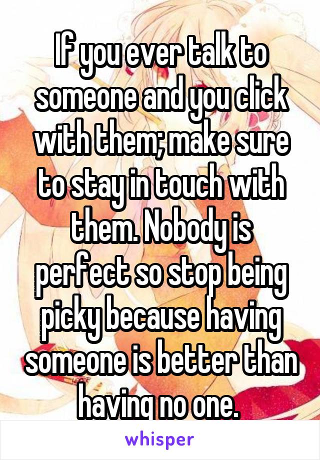 If you ever talk to someone and you click with them; make sure to stay in touch with them. Nobody is perfect so stop being picky because having someone is better than having no one. 