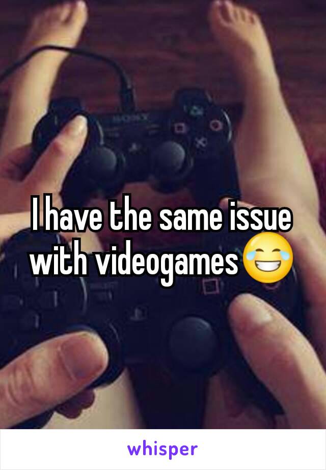 I have the same issue with videogames😂