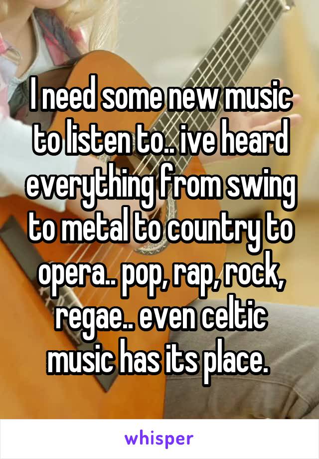 I need some new music to listen to.. ive heard everything from swing to metal to country to opera.. pop, rap, rock, regae.. even celtic music has its place. 