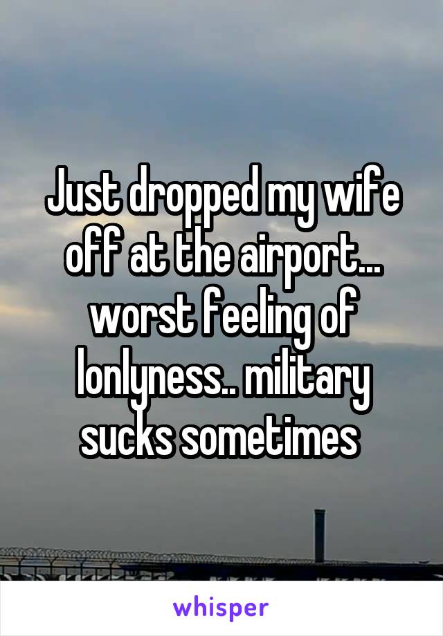 Just dropped my wife off at the airport... worst feeling of lonlyness.. military sucks sometimes 
