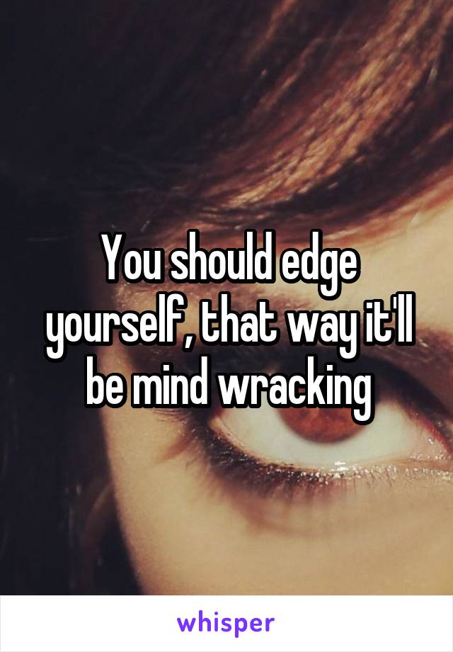 You should edge yourself, that way it'll be mind wracking