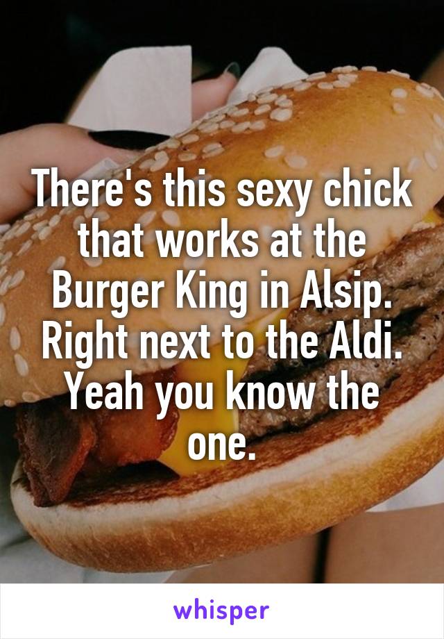 There's this sexy chick that works at the Burger King in Alsip. Right next to the Aldi. Yeah you know the one.
