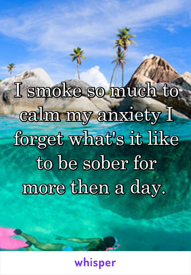 I smoke so much to calm my anxiety I forget what's it like to be sober for more then a day. 