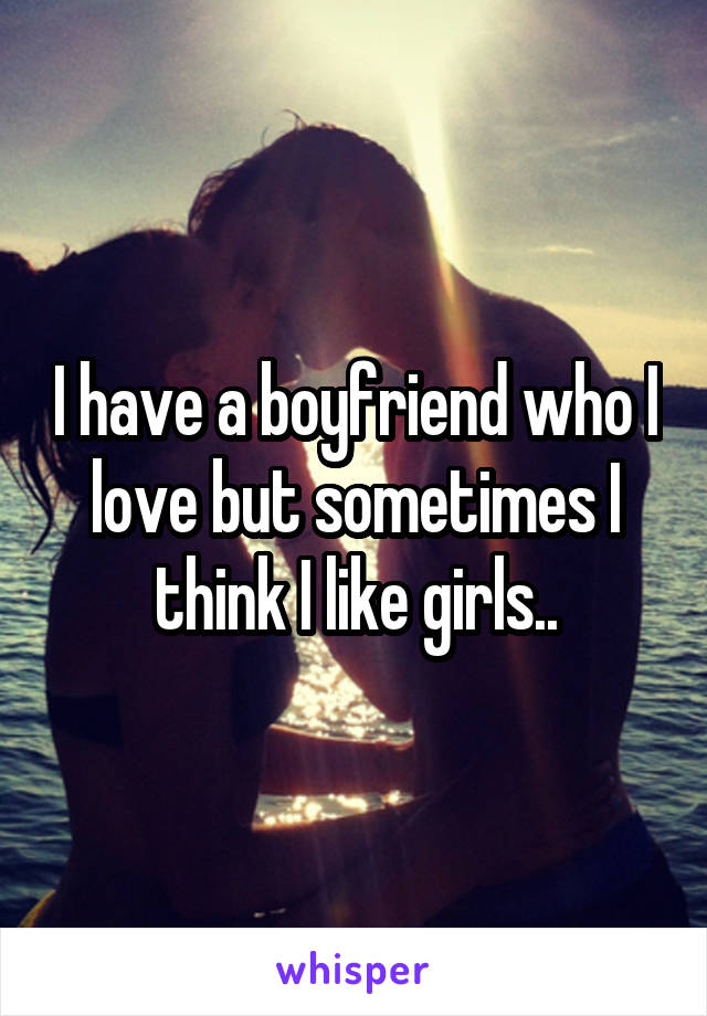 I have a boyfriend who I love but sometimes I think I like girls..