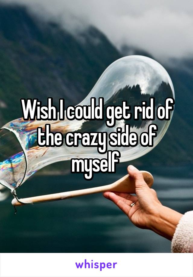 Wish I could get rid of the crazy side of myself 