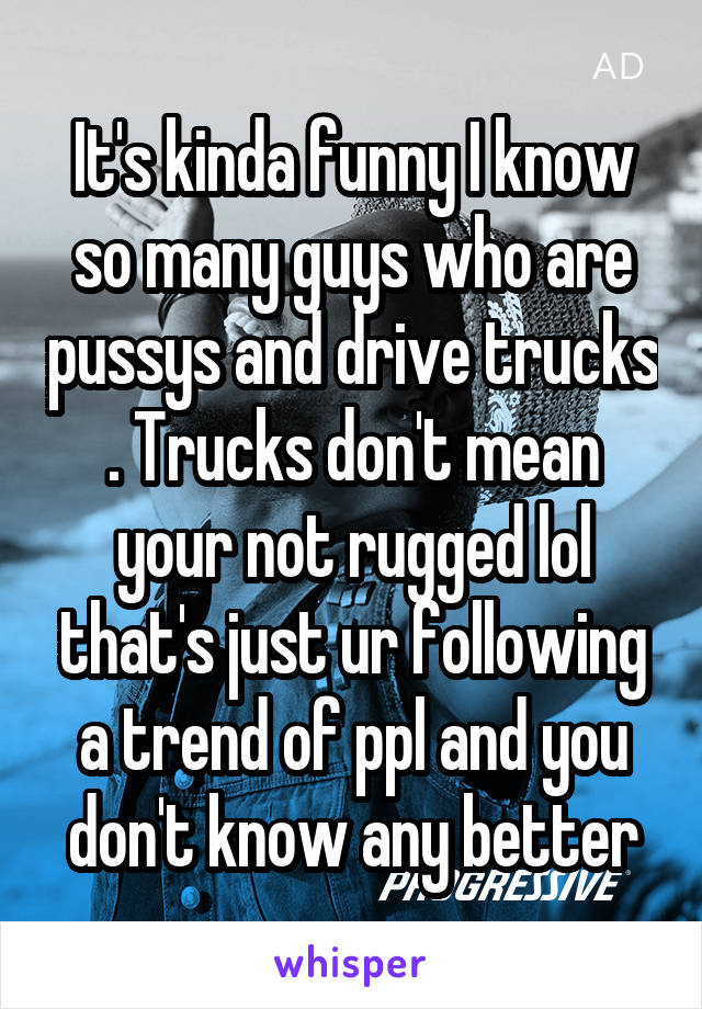 It's kinda funny I know so many guys who are pussys and drive trucks . Trucks don't mean your not rugged lol that's just ur following a trend of ppl and you don't know any better