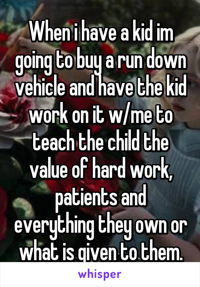 When i have a kid im going to buy a run down vehicle and have the kid work on it w/me to teach the child the value of hard work, patients and everything they own or what is given to them.