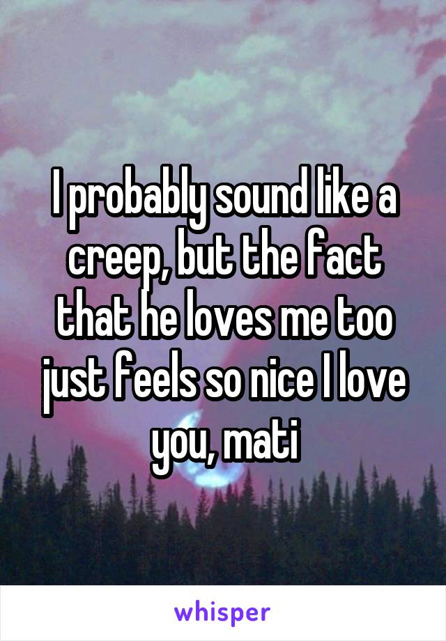 I probably sound like a creep, but the fact that he loves me too just feels so nice I love you, mati