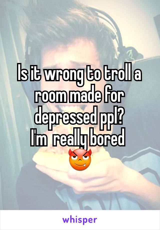 Is it wrong to troll a room made for depressed ppl?
I'm  really bored 
😈