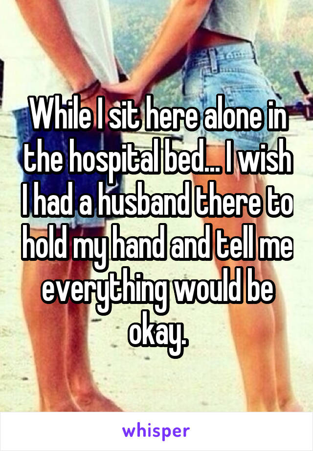 While I sit here alone in the hospital bed... I wish I had a husband there to hold my hand and tell me everything would be okay.