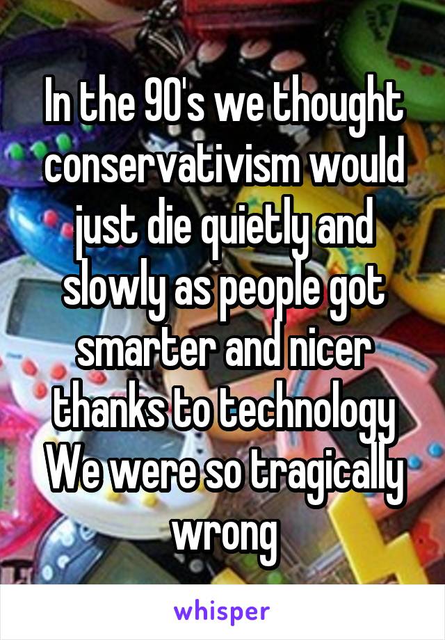 In the 90's we thought conservativism would just die quietly and slowly as people got smarter and nicer thanks to technology
We were so tragically wrong