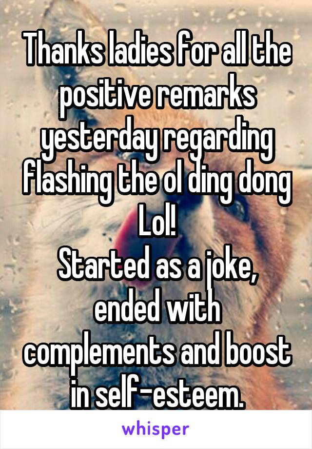 Thanks ladies for all the positive remarks yesterday regarding flashing the ol ding dong
Lol!
Started as a joke, ended with complements and boost in self-esteem.