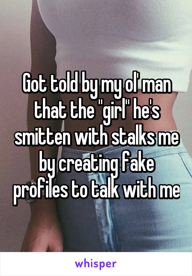 Got told by my ol' man that the "girl" he's smitten with stalks me by creating fake profiles to talk with me