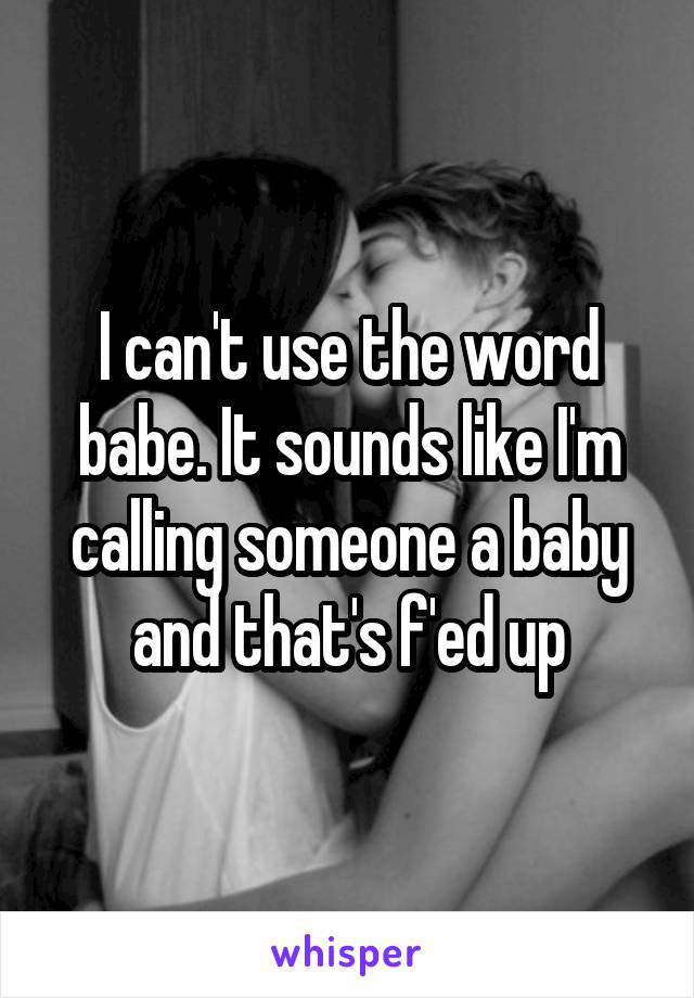 I can't use the word babe. It sounds like I'm calling someone a baby and that's f'ed up