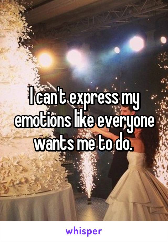 I can't express my emotions like everyone wants me to do. 