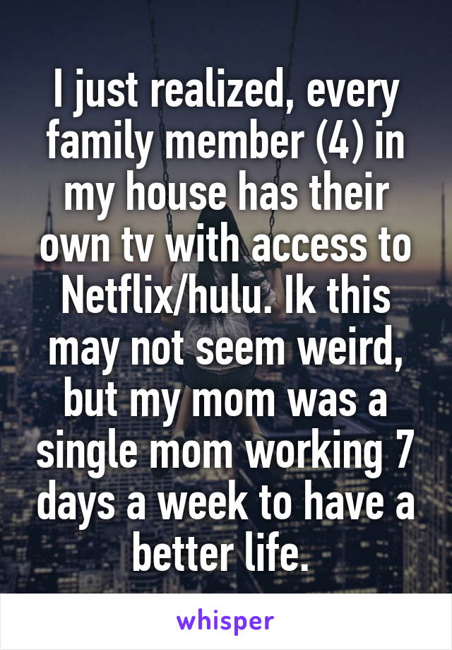 I just realized, every family member (4) in my house has their own tv with access to Netflix/hulu. Ik this may not seem weird, but my mom was a single mom working 7 days a week to have a better life. 