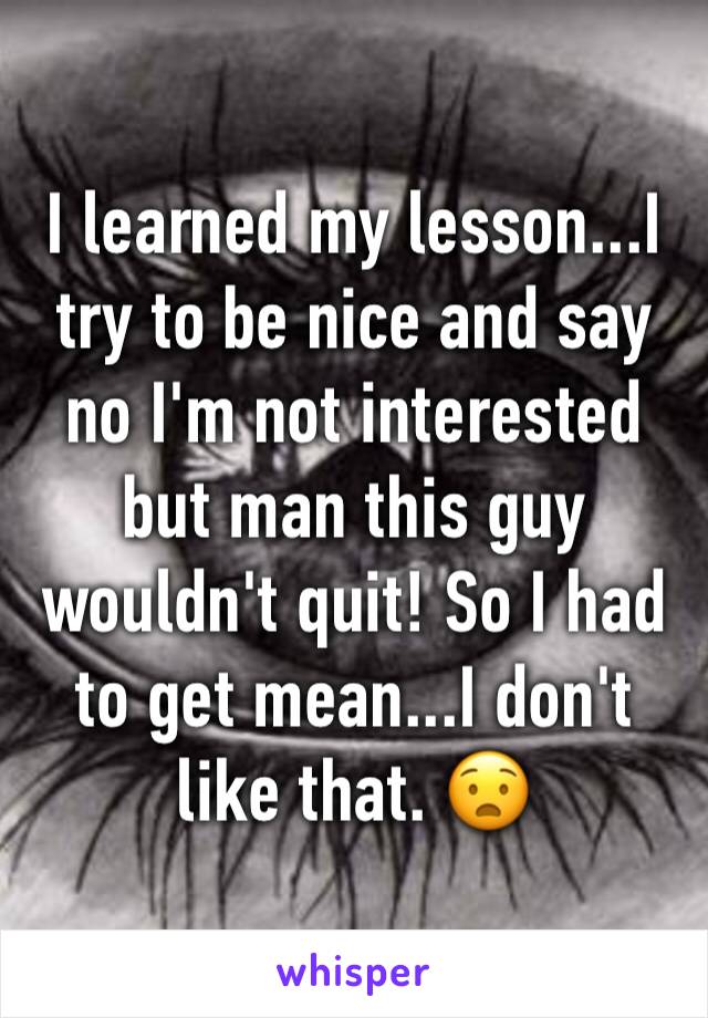 I learned my lesson...I try to be nice and say no I'm not interested but man this guy wouldn't quit! So I had to get mean...I don't like that. 😧