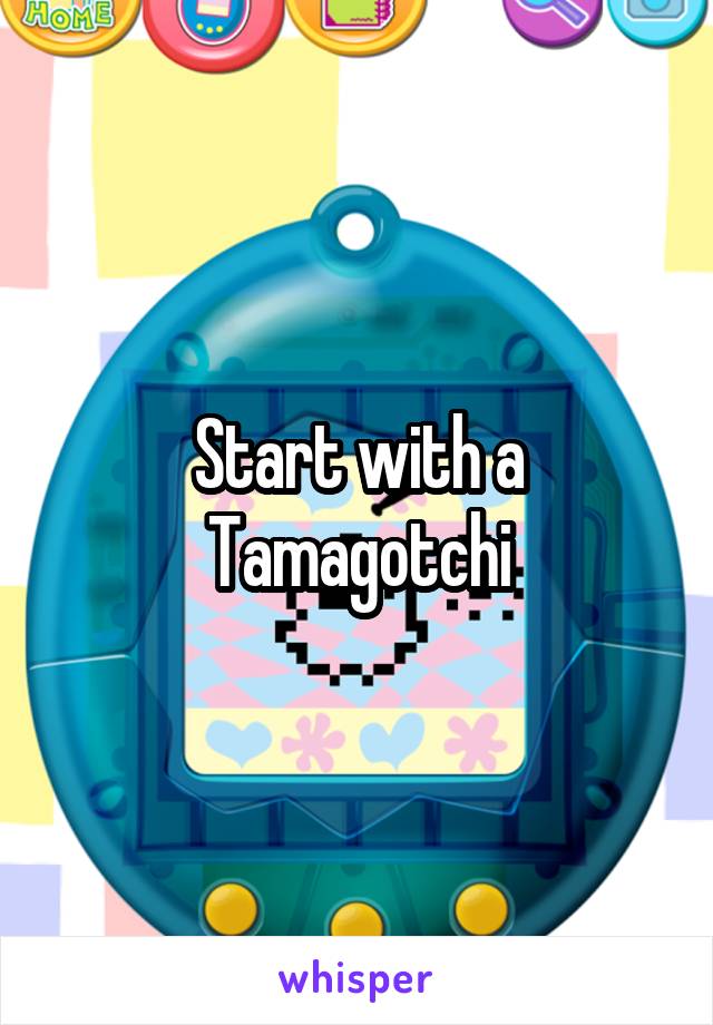 Start with a Tamagotchi
